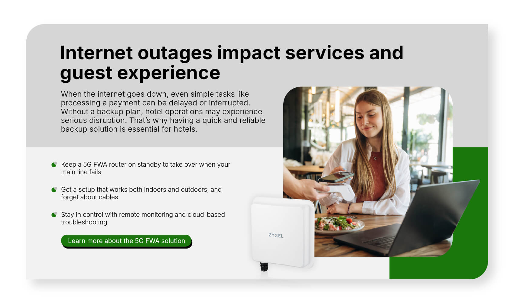 When the internet goes down, even simple tasks like processing a payment can be delayed or interrupted. Without a backup plan, hotel operations may experience serious disruption. That’s why having a quick and reliable backup solution is essential for hotels. Learn more about the 5G FWA solution.
