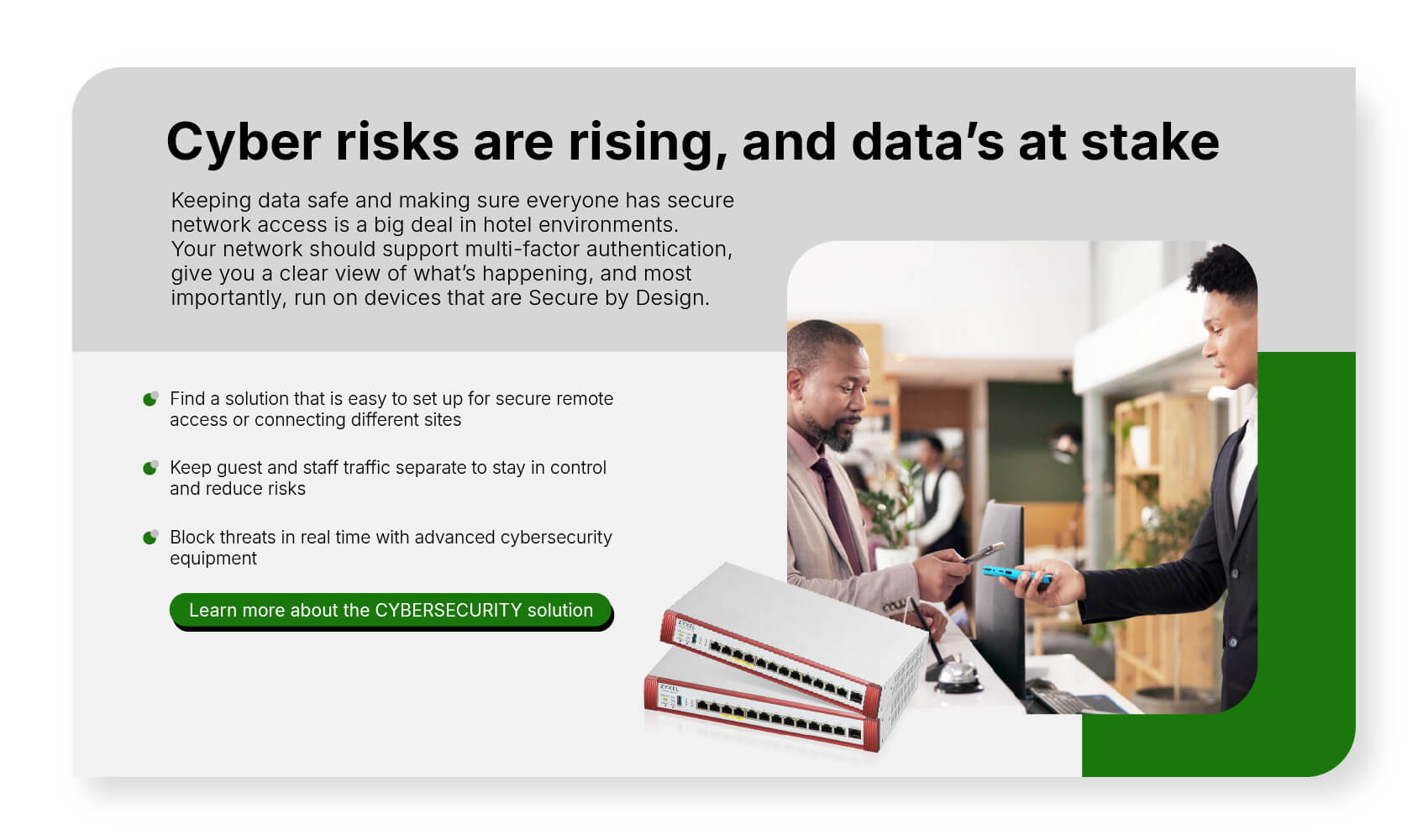 Keeping data safe and making sure everyone has secure network access is a big deal in hotel environments. Your network should support multi-factor authentication, give you a clear view of what’s happening, and most importantly, run on devices that are Secure by Design. Learn more about the CYBERSECURITY solution.
