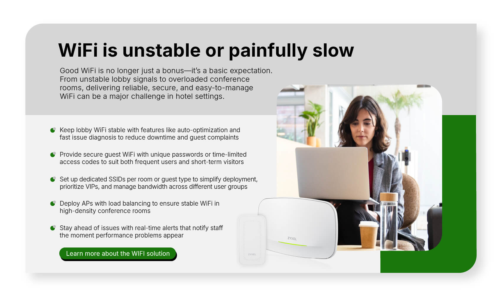 Good WiFi is no longer just a bonus—it’s a basic expectation. From unstable lobby signals to overloaded conference rooms, delivering reliable, secure, and easy-to-manage WiFi can be a major challenge in hotel settings. Learn more about the WiFi solution.